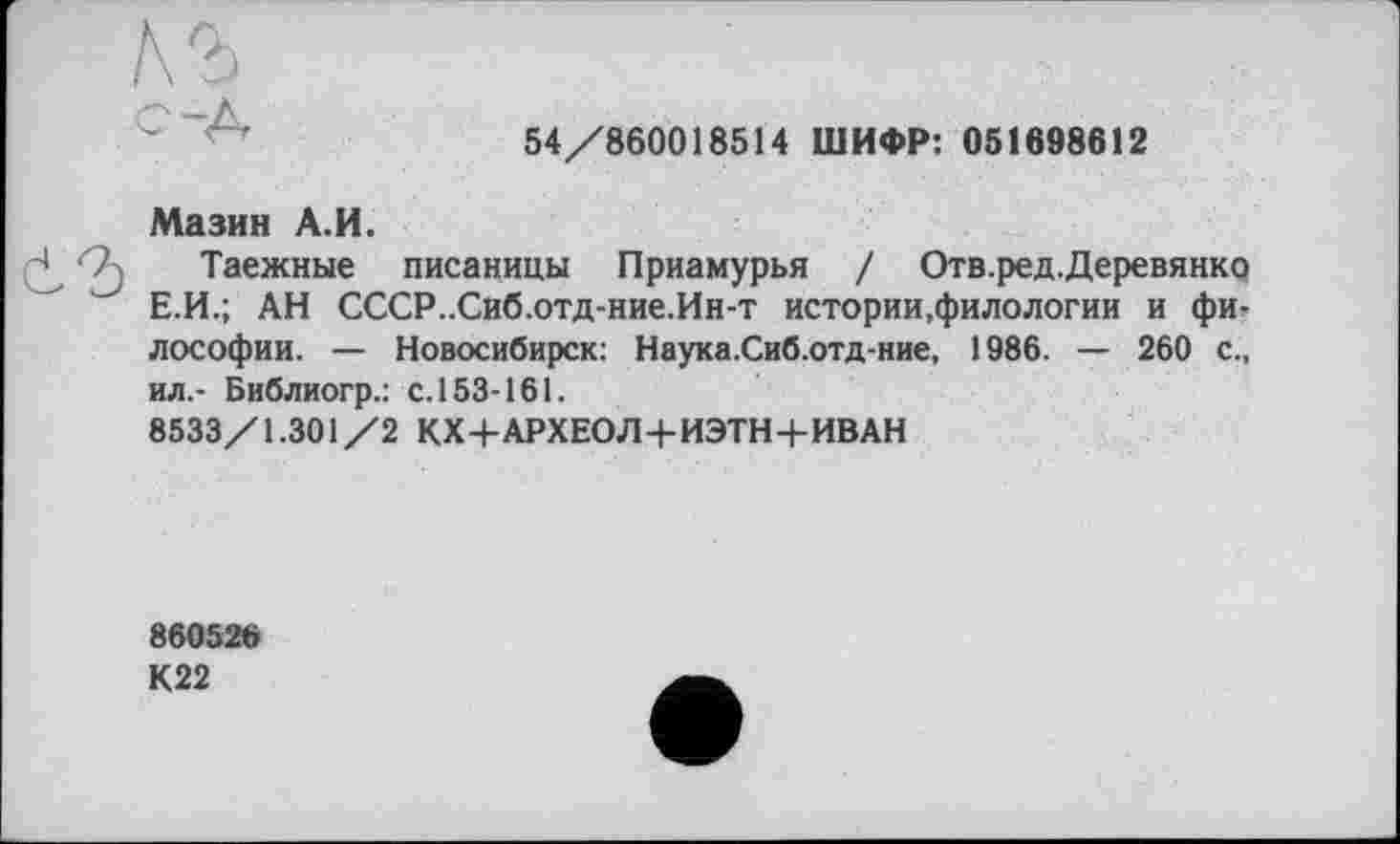 ﻿54/860018514 ШИФР: 051698612
Мазин А.И.
Таежные писаницы Приамурья / Отв.ред.Деревянко Е.И.; АН СССР..Сиб.отд-ние.Ин-т истории,филологии и философии. — Новосибирск: Наука.Сиб.отд-ние, 1986. — 260 с., ил.- Библиогр.: с. 153-161.
8533/1.301/2 КХ+АРХЕОЛ+ИЭТН+ИВАН
860526
К22